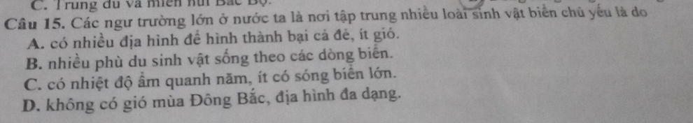 C. T rung đu và miên hữi Bắc Độ:
Câu 15. Các ngư trường lớn ở nước ta là nơi tập trung nhiều loài sinh vật biển chủ yếu là do
A. có nhiều địa hình để hình thành bại cả đẻ, ít gió.
B. nhiều phù du sinh vật sống theo các dòng biển.
C. có nhiệt độ ẩm quanh năm, ít có sóng biển lớn.
D. không có gió mùa Đông Bắc, địa hình đa dạng.