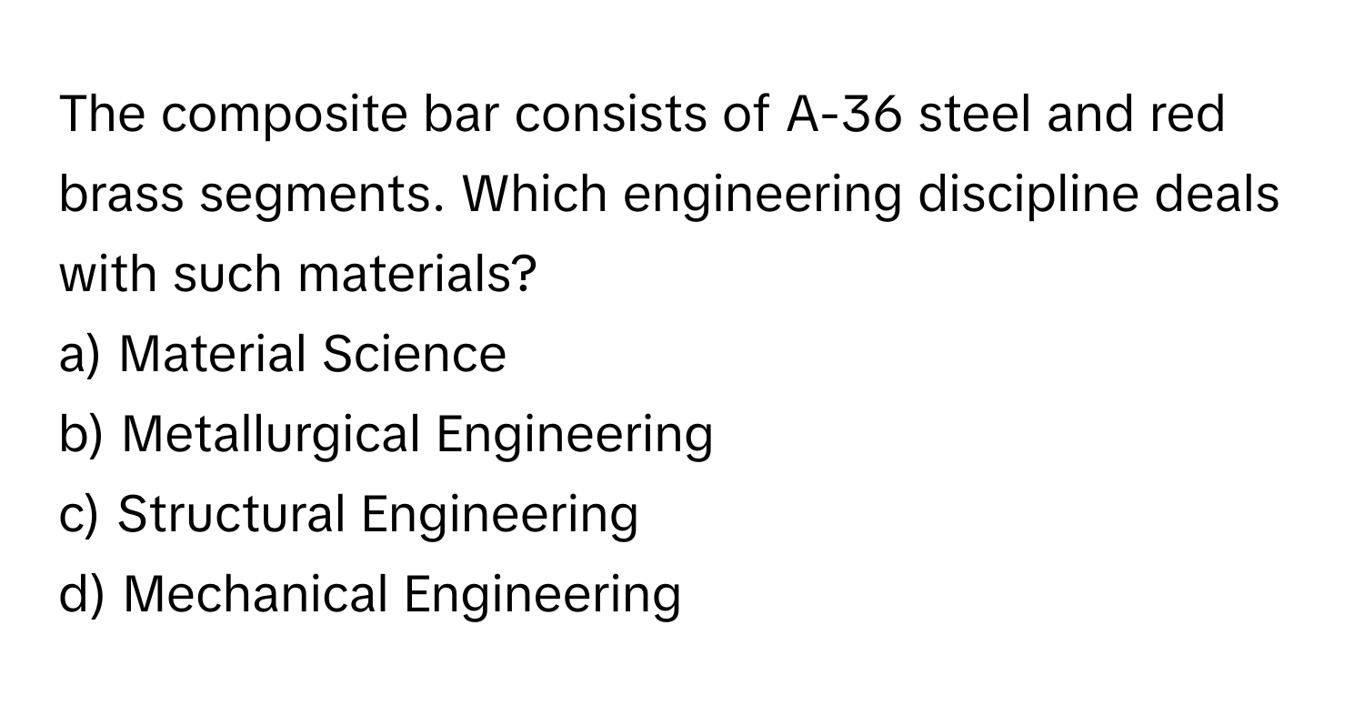 The composite bar consists of A-36 steel and red brass segments. Which engineering discipline deals with such materials? 

a) Material Science 
b) Metallurgical Engineering 
c) Structural Engineering 
d) Mechanical Engineering