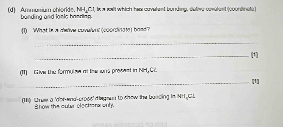 Ammonium chloride, NH_4Cl, , is a salt which has covalent bonding, dative covalent (coordinate) 
bonding and ionic bonding. 
(i) What is a dative covalent (coordinate) bond? 
_ 
_[1] 
(ii) Give the formulae of the ions present in NH_4Cl
_[1] 
(Iii) Draw a ‘dot-and-cross’ diagram to show the bonding in NH_4Cl. 
Show the outer electrons only.