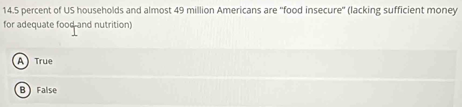 14. 5 percent of US households and almost 49 million Americans are “food insecure” (lacking sufficient money
for adequate food and nutrition)
ATrue
B False