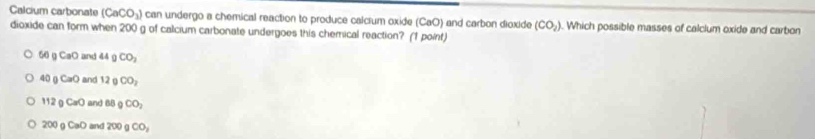 Calcium carbonate (CaCO_3) can undergo a chemical reaction to produce calcium oxide (CaO) and carbon dioxide (CO_2). Which possible masses of calclum oxide and carbon
dioxide can form when 200 g of calcium carbonate undergoes this chemical reaction? (1 point)
56 CaO and 44 CO_2
40 gCaO and 12 n CO_2
112 ( CaO and 68 gCO_2
200 0 CaO and 200 CO_2