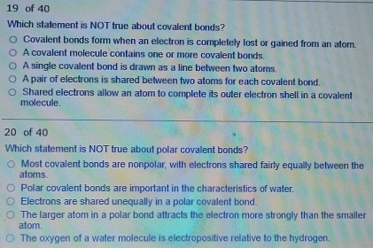 of 40
Which statement is NOT true about covalent bonds?
Covalent bonds form when an electron is completely lost or gained from an atom.
A covalent molecule contains one or more covalent bonds.
A single covalent bond is drawn as a line between two atoms.
A pair of electrons is shared between two atoms for each covalent bond.
Shared electrons allow an atom to complete its outer electron shell in a covalent
molecule.
20 of 40
Which statement is NOT true about polar covalent bonds?
Most covalent bonds are nonpolar, with electrons shared fairly equally between the
atoms.
Polar covalent bonds are important in the characteristics of water.
Electrons are shared unequally in a polar covalent bond.
The larger atom in a polar bond attracts the electron more strongly than the smaller
atom.
The oxygen of a water molecule is electropositive relative to the hydrogen.