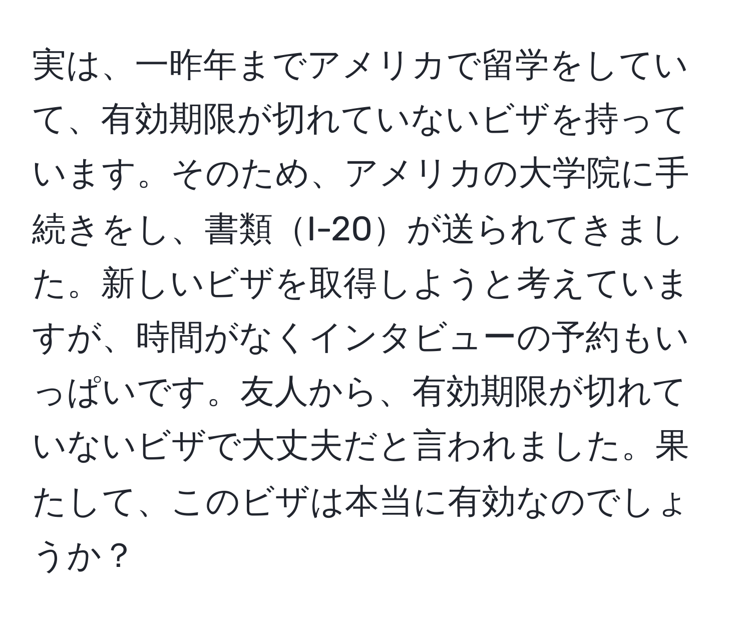 実は、一昨年までアメリカで留学をしていて、有効期限が切れていないビザを持っています。そのため、アメリカの大学院に手続きをし、書類I-20が送られてきました。新しいビザを取得しようと考えていますが、時間がなくインタビューの予約もいっぱいです。友人から、有効期限が切れていないビザで大丈夫だと言われました。果たして、このビザは本当に有効なのでしょうか？