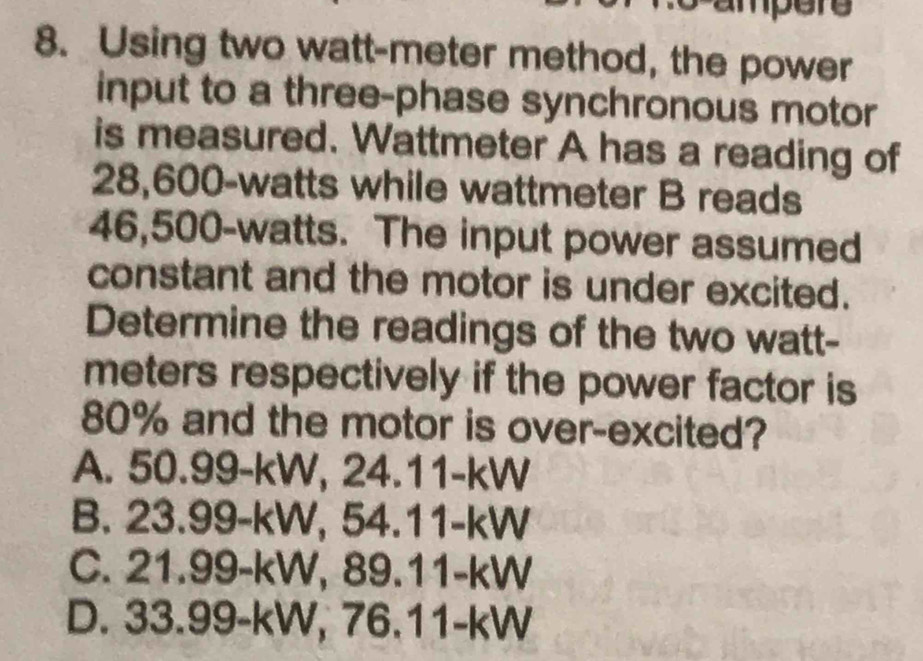 ampere
8. Using two watt-meter method, the power
input to a three-phase synchronous motor
is measured. Wattmeter A has a reading of
28,600-watts while wattmeter B reads
46,500-watts. The input power assumed
constant and the motor is under excited.
Determine the readings of the two watt-
meters respectively if the power factor is
80% and the motor is over-excited?
A. 50.99-kW, 24.11-kW
B. 23.99-kW, 54.11-kW
C. 21.99-kW, 89.11-kW
D. 33.99-kW, 76.11-kW