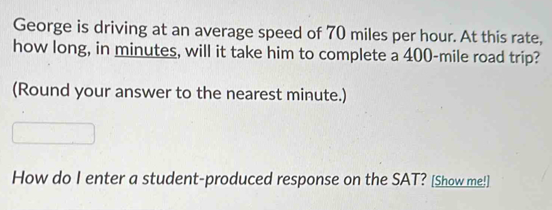 George is driving at an average speed of 70 miles per hour. At this rate, 
how long, in minutes, will it take him to complete a 400-mile road trip? 
(Round your answer to the nearest minute.) 
How do I enter a student-produced response on the SAT? [Show me!]