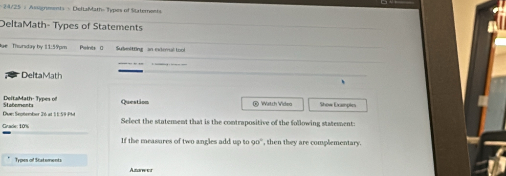 + 24/25 :Assignments > DeltaMath-Types of Statements 
DeltaMath- Types of Statements 
ue Thursday by 11:59pm Points ( Submitting an external tool 
DeltaMath 
DeltaMath- Types of o 
Statements Question Watch Video Show Examples 
Due: September 26 at 11:59 PM 
Select the statement that is the contrapositive of the following statement: 
Grade: 10%
If the measures of two angles add up to 90° , then they are complementary. 
Types of Statements 
Answer