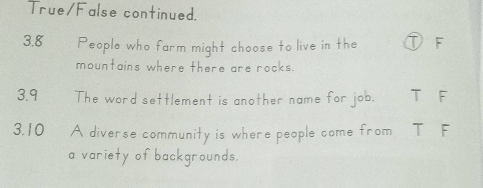 True/False continued.
3. 8 People who farm might choose to live in the
①F
mountains where there are rocks.
3.9 The word settlement is another name for job. T F
3.10 A diverse community is where people come from T F
a variety of backgrounds.