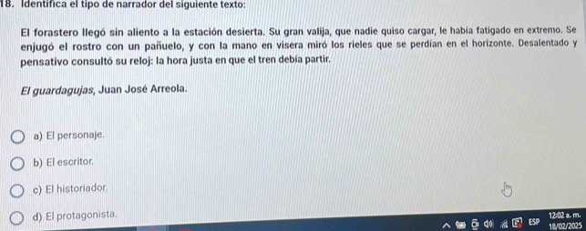 Identifica el tipo de narrador del siquiente texto
El forastero llegó sin aliento a la estación desierta. Su gran valija, que nadie quiso cargar, le había fatigado en extremo. Se
enjugó el rostro con un pañuelo, y con la mano en visera miró los rieles que se perdían en el horizonte. Desalentado y
pensativo consultó su reloj: la hora justa en que el tren debía partir.
El guardagujas, Juan José Arreola.
a) El personaje.
b) El escritor.
c) El historiador.
d) El protagonista 12:02 a. m.
18/02/2025