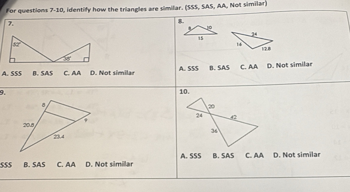 For questions 7-10, identify how the triangles are similar. (SSS, SAS, AA, Not similar)
7.
8.
A. SSS B. SAS C. AA D. Not similar
A. SSS B. SAS C. AA D. Not similar
9. 10.
A. SSS B. SAS C. AA D. Not similar
SSS B. SAS C. AA D. Not similar