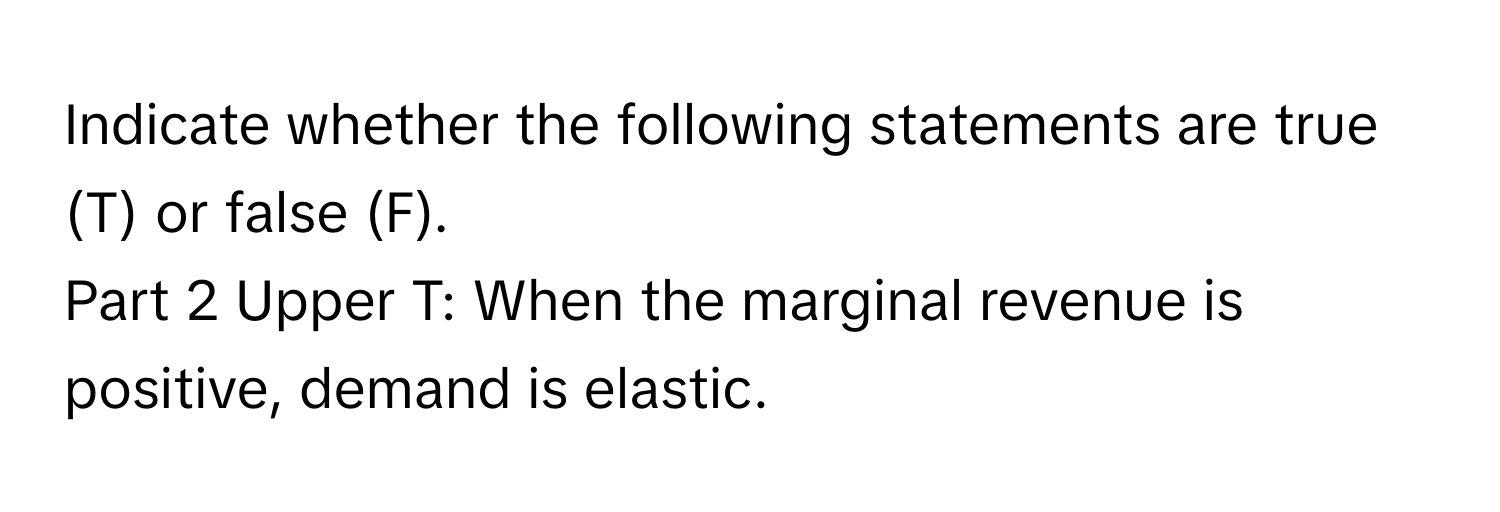 Indicate whether the following statements are true (T) or false (F). 
Part 2 Upper T: When the marginal revenue is positive, demand is elastic.