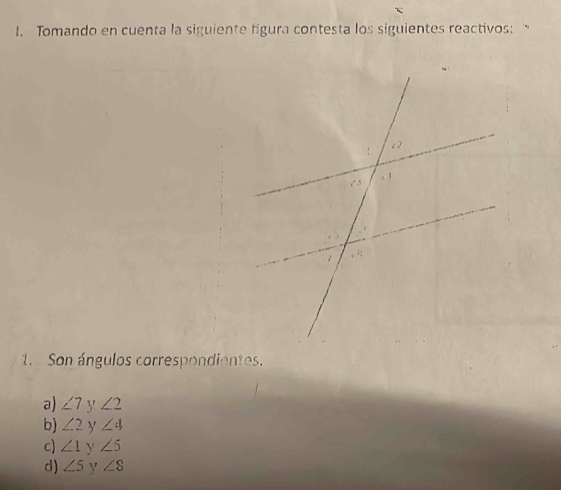 Tomando en cuenta la siguiente figura contesta los siguientes reactivos: "
1. Son ángulos correspondientes.
a) ∠ 7 y ∠ 2
b) ∠ 2 y ∠ 4
c) ∠ 1 Y ∠ 5
d) ∠ 5 y ∠ 8