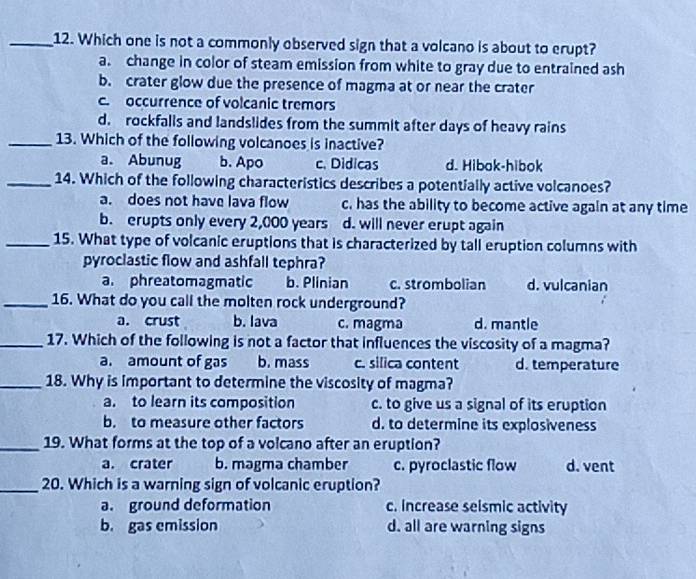Which one is not a commonly observed sign that a volcano is about to erupt?
a. change in color of steam emission from white to gray due to entrained ash
b. crater glow due the presence of magma at or near the crater
c occurrence of volcanic tremors
d. rockfalls and landslides from the summit after days of heavy rains
_13. Which of the following volcanoes is inactive?
a. Abunug b. Apo c. Didicas d. Hibok-hibok
_14. Which of the following characteristics describes a potentially active volcanoes?
a. does not have lava flow c. has the ability to become active again at any time
b. erupts only every 2,000 years d. will never erupt again
_15. What type of volcanic eruptions that is characterized by tall eruption columns with
pyroclastic flow and ashfall tephra?
a. phreatomagmatic b. Plinian c. strombolian d. vulcanian
_16. What do you call the molten rock underground?
a. crust b. lava c. magma d. mantle
_17. Which of the following is not a factor that influences the viscosity of a magma?
a. amount of gas b. mass c. silica content d. temperature
_18. Why is important to determine the viscosity of magma?
a. to learn its composition c. to give us a signal of its eruption
b. to measure other factors d. to determine its explosiveness
_19. What forms at the top of a volcano after an eruption?
a. crater b. magma chamber c. pyroclastic flow d. vent
_20. Which is a warning sign of volcanic eruption?
a. ground deformation c. increase seismic activity
b. gas emission d. all are warning signs