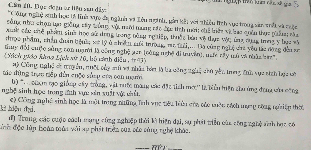 thất nghiệp trên toàn cầu sẽ gia r
Câu 10. Đọc đoạn tư liệu sau đây:
∠ c *Công nghệ sinh học là lĩnh vực đa ngành và liên ngành, gắn kết với nhiều lĩnh vực trong sản xuất và cuộc
sống như chọn tạo giống cây trồng, vật nuôi mang các đặc tính mới; chế biến và bảo quản thực phầm; sản
xuất các chế phẩm sinh học sử dụng trong nông nghiệp, thuốc bảo vệ thực vật; ứng dụng trong y học và
được phẩm, chần đoán bệnh; xử lý ô nhiễm môi trường, rác thải,... Ba công nghệ chủ yếu tác động đến sự
thay đổi cuộc sống con người là công nghệ gen (công nghệ di truyền), nuôi cấy mô và nhân bản”.
(Sách giáo khoa Lịch sử 10, bộ cánh diều , tr.43)
a) Công nghệ di truyền, nuôi cấy mô và nhân bản là ba công nghệ chủ yếu trong lĩnh vực sinh học có
tác động trực tiếp đến cuộc sống của con người.
b) “…chọn tạo giống cây trồng, vật nuôi mang các đặc tính mới” là biểu hiện cho ứng dụng của công
nghệ sinh học trong lĩnh vực sản xuất vật chất.
c) Công nghệ sinh học là một trong những lĩnh vực tiêu biểu của các cuộc cách mạng công nghiệp thời
kì hiện đại.
d) Trong các cuộc cách mạng công nghiệp thời kì hiện đại, sự phát triển của công nghệ sinh học có
đính độc lập hoàn toàn với sự phát triển của các công nghệ khác.
HếT