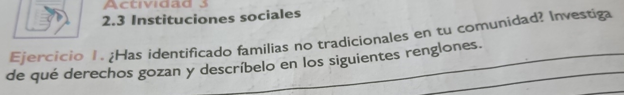 Actividad 3 
2.3 Instituciones sociales 
Ejercicio 1. ¿Has identificado familías no tradicionales en tu comunidad? Investiga 
de qué derechos gozan y descríbelo en los siguientes renglones.