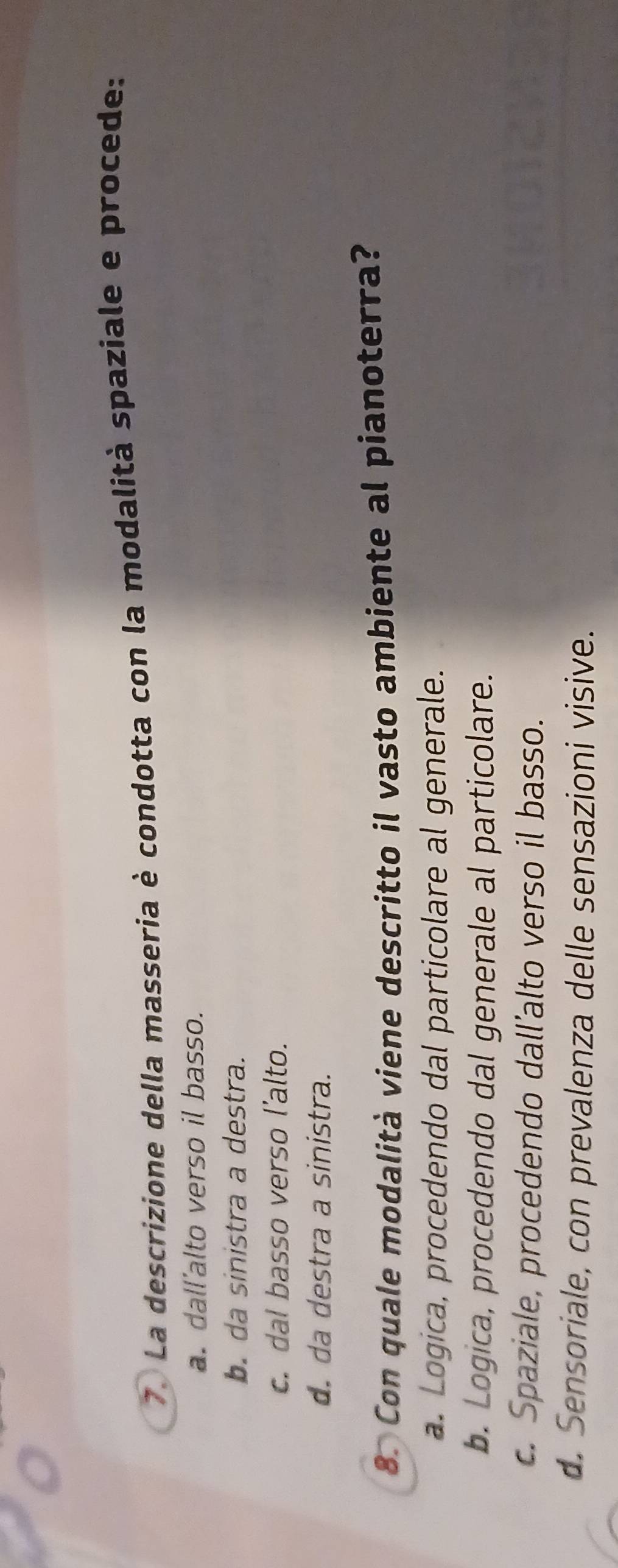 La descrizione della masseria è condotta con la modalità spaziale e procede:
a. dall'alto verso il basso.
b. da sinistra a destra.
c. dal basso verso l'alto.
d. da destra a sinistra.
8. Con quale modalità viene descritto il vasto ambiente al pianoterra?
a. Logica, procedendo dal particolare al generale.
b. Logica, procedendo dal generale al particolare.
c. Spaziale, procedendo dall'alto verso il basso.
d. Sensoriale, con prevalenza delle sensazioni visive.