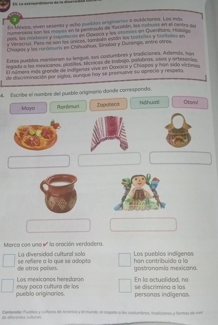 Lo extraordinario de la diversidad
2
En México, viven sesenta y ocho pueblos originarios o autóctonos. Los más
numerosos son los mayas en la península de Yucatán, los nahuas en el centro del
país, los mixtecos y zapotecas en Oaxaca y los otomíes en Querétaro, Hidalgo
y Veracruz. Pero no son los únicos, también están los tzotziles y tzeltales en
Chiapas y los rarámuris en Chihuahua, Sinaloa y Durango, entre otros.
Estos pueblos mantienen su lengua, sus costumbres y tradiciones. Además, han
legado a los mexicanos, platillos, técnicas de trabajo, palabras, usos y artesanías.
El número más grande de indígenas vive en Oaxaca y Chiapas y han sido víctimas
de discriminación por siglos, aunque hoy se promueve su aprecio y respeto.
4. Escribe el nombre del pueblo originario donde corresponda.
Maya Rarámuri Zapoteca Náhuatl Otomí
Marca con una la oración verdadera.
La diversidad cultural solo Los pueblos indígenas
se refiere a lo que se adopta han contribuido a la
de otros países. gastronomía mexicana.
Los mexicanos heredaron En la actualidad, no
muy poca cultura de los se discrimina a las
pueblo originarios. personas indígenas.
Contenido: Pueblos y culturas de América y el mundo: el respeto a las costumbres. tradiciones y formas de vivir
de diferentes culturas.