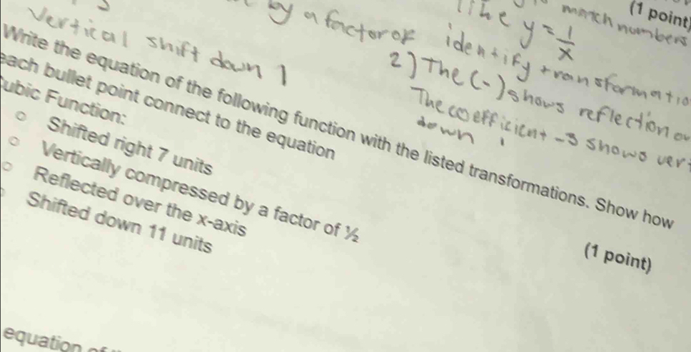 ubic Function: 
ach bullet point connect to the equation 
Vrite the equation of the following function with the listed transformations. Show hot 
Shifted right 7 units 
Vertically compressed by a factor of ½
Reflected over the x-axis 
Shifted down 11 units 
(1 point) 
equation