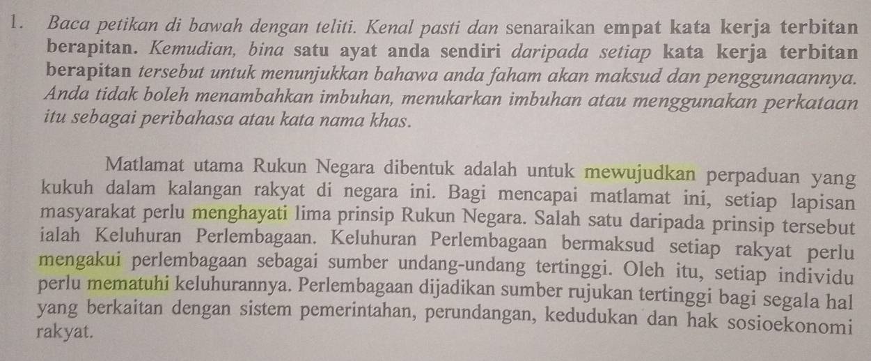 Baca petikan di bawah dengan teliti. Kenal pasti dan senaraikan empat kata kerja terbitan 
berapitan. Kemudian, bina satu ayat anda sendiri daripada setiap kata kerja terbitan 
berapitan tersebut untuk menunjukkan bahawa anda faham akan maksud dan penggunaannya. 
Anda tidak boleh menambahkan imbuhan, menukarkan imbuhan atau menggunakan perkataan 
itu sebagai peribahasa atau kata nama khas. 
Matlamat utama Rukun Negara dibentuk adalah untuk mewujudkan perpaduan yang 
kukuh dalam kalangan rakyat di negara ini. Bagi mencapai matlamat ini, setiap lapisan 
masyarakat perlu menghayati lima prinsip Rukun Negara. Salah satu daripada prinsip tersebut 
ialah Keluhuran Perlembagaan. Keluhuran Perlembagaan bermaksud setiap rakyat perlu 
mengakui perlembagaan sebagai sumber undang-undang tertinggi. Oleh itu, setiap individu 
perlu mematuhi keluhurannya. Perlembagaan dijadikan sumber rujukan tertinggi bagi segala hal 
yang berkaitan dengan sistem pemerintahan, perundangan, kedudukan dan hak sosioekonomi 
rakyat.