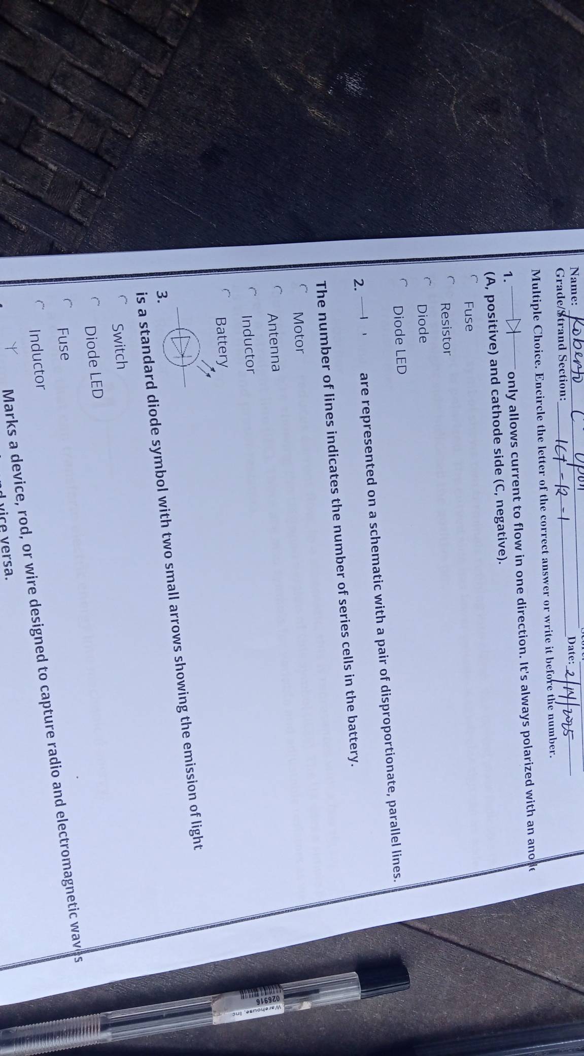 Name: Date:_
Grade/Strand Section:
_
Multiple Choice. Encircle the letter of the correct answer or write it before the number.
1._ only allows current to flow in one direction. It's always polarized with an ano de
(A, positive) and cathode side (C, negative).
Fuse
Resistor
Diode
Diode LED
2. are represented on a schematic with a pair of disproportionate, parallel lines.
The number of lines indicates the number of series cells in the battery.
Motor
Antenna
Inductor
Battery
is a standard diode symbol with two small arrows showing the emission of light
3.
Switch
Diode LED
Fuse
Marks a device, rod, or wire designed to capture radio and electromagnetic waves
Inductor
vice versa.