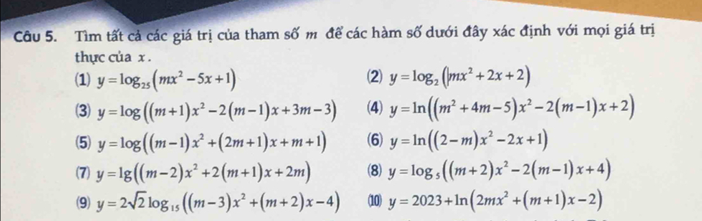 Tìm tất cả các giá trị của tham số m để các hàm số dưới đây xác định với mọi giá trị 
thực của x. 
(1) y=log _25(mx^2-5x+1) (2) y=log _2(|mx^2+2x+2)
(3) y=log ((m+1)x^2-2(m-1)x+3m-3) (4) y=ln ((m^2+4m-5)x^2-2(m-1)x+2)
(5) y=log ((m-1)x^2+(2m+1)x+m+1) (6) y=ln ((2-m)x^2-2x+1)
(7) y=lg ((m-2)x^2+2(m+1)x+2m) (8) y=log _5((m+2)x^2-2(m-1)x+4)
(9) y=2sqrt(2)log _15((m-3)x^2+(m+2)x-4) (10) y=2023+ln (2mx^2+(m+1)x-2)