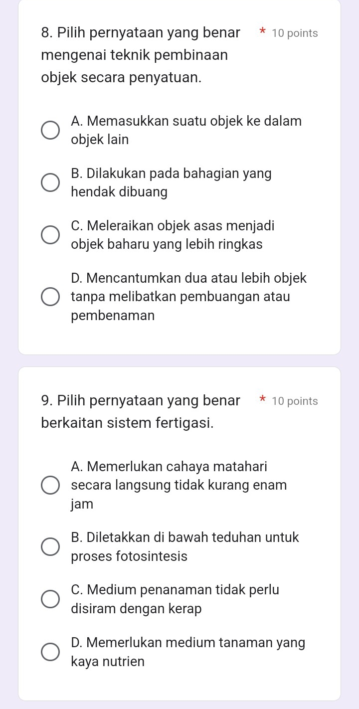 Pilih pernyataan yang benar * 10 points
mengenai teknik pembinaan
objek secara penyatuan.
A. Memasukkan suatu objek ke dalam
objek lain
B. Dilakukan pada bahagian yang
hendak dibuang
C. Meleraikan objek asas menjadi
objek baharu yang lebih ringkas
D. Mencantumkan dua atau lebih objek
tanpa melibatkan pembuangan atau
pembenaman
9. Pilih pernyataan yang benar * 10 points
berkaitan sistem fertigasi.
A. Memerlukan cahaya matahari
secara langsung tidak kurang enam
jam
B. Diletakkan di bawah teduhan untuk
proses fotosintesis
C. Medium penanaman tidak perlu
disiram dengan kerap
D. Memerlukan medium tanaman yang
kaya nutrien