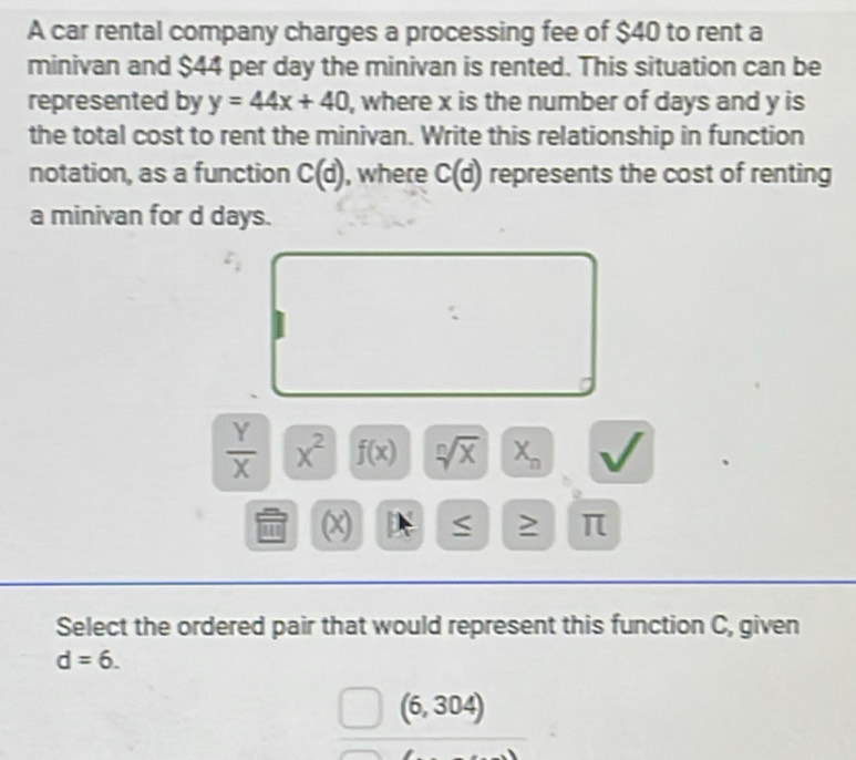 A car rental company charges a processing fee of $40 to rent a 
minivan and $44 per day the minivan is rented. This situation can be 
represented by y=44x+40 , where x is the number of days and y is 
the total cost to rent the minivan. Write this relationship in function 
notation, as a function C(d) , where C(d) represents the cost of renting 
a minivan for d days.
 Y/X  x^2 f(x) sqrt[n](x) X_n
a (x) IX ≥ π
Select the ordered pair that would represent this function C, given
d=6.
(6,304)