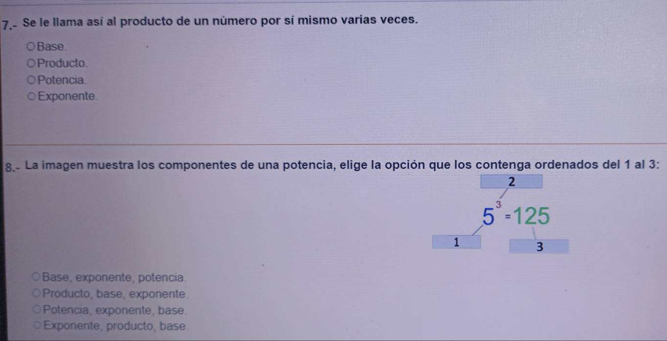 Se le llama así al producto de un número por sí mismo varias veces.
Base.
Producto.
Potencia.
Exponente.
8.º La imagen muestra los componentes de una potencia, elige la opción que los contenga ordenados del 1 al 3 :
2
5^3=125
1
3
Base, exponente, potencia.
Producto, base, exponente.
Potencia, exponente, base.
Exponente, producto, base.