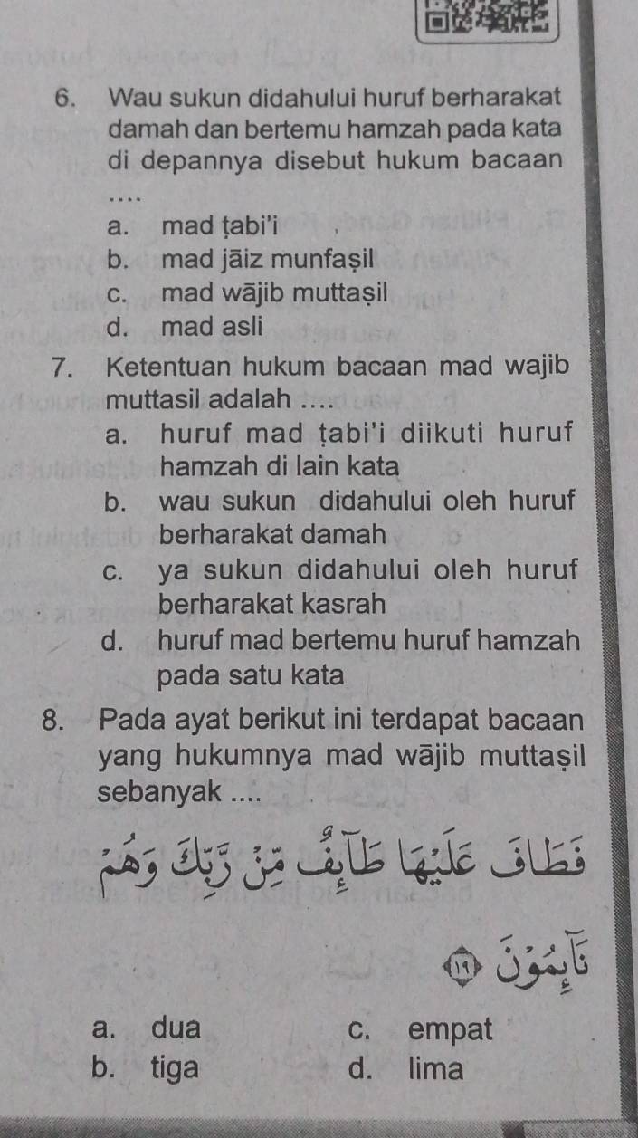 Wau sukun didahului huruf berharakat
damah dan bertemu hamzah pada kata
di depannya disebut hukum bacaan
...
a. mad ṭabi’i
b. mad jāiz munfaşil
c. mad wājib muttaşil
d. mad asli
7. Ketentuan hukum bacaan mad wajib
muttasil adalah ....
a. huruf mad ṭabi'i diikuti huruf
hamzah di lain kata
b. wau sukun didahului oleh huruf
berharakat damah
c. ya sukun didahului oleh huruf
berharakat kasrah
d. huruf mad bertemu huruf hamzah
pada satu kata
8. Pada ayat berikut ini terdapat bacaan
yang hukumnya mad wājib muttaṣil
sebanyak ....
03
a. dua c. empat
b. tiga d. lima