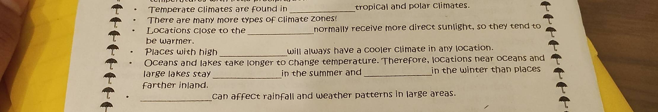 Temperate climates are found in _tropical and polar climates. 
There are many more types of climate zones! 
Locations close to the_ normally receive more direct sunlight, so they tend to 
be warmer. 
_ 
Places with high will always have a cooler climate in any location. 
Oceans and lakes take longer to change temperature. Therefore, locations near oceans and 
large lakes stay_ in the summer and _in the winter than places 
farther inland. 
_ 
can affect rainfall and weather patterns in large areas.