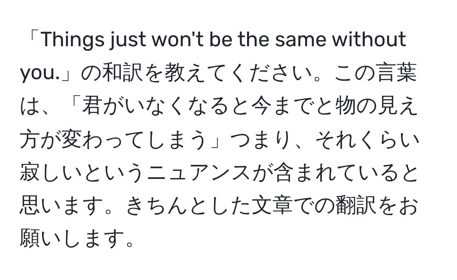 「Things just won't be the same without you.」の和訳を教えてください。この言葉は、「君がいなくなると今までと物の見え方が変わってしまう」つまり、それくらい寂しいというニュアンスが含まれていると思います。きちんとした文章での翻訳をお願いします。