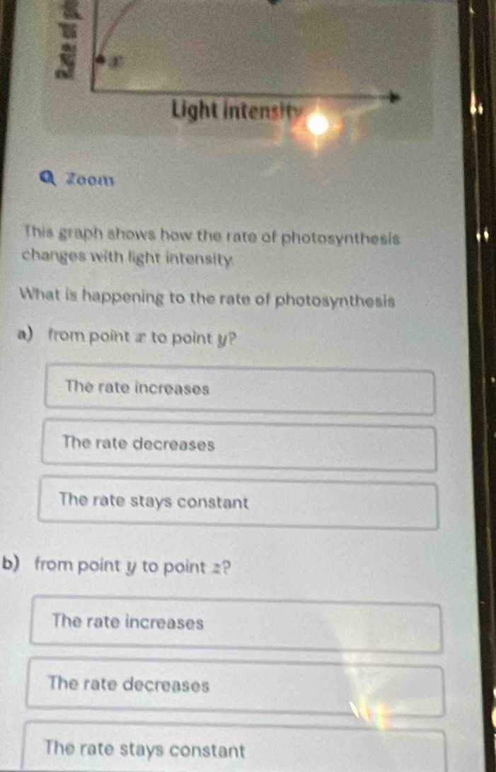 Zoom
This graph shows how the rate of photosynthesis
changes with light intensity
What is happening to the rate of photosynthesis
a) from point æ to point y
The rate increases
The rate decreases
The rate stays constant
b)from point y to point z?
The rate increases
The rate decreases
The rate stays constant
