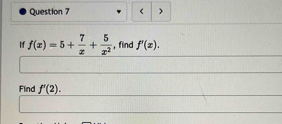 < > 
If f(x)=5+ 7/x + 5/x^2  , find f'(x). 
Find f'(2).