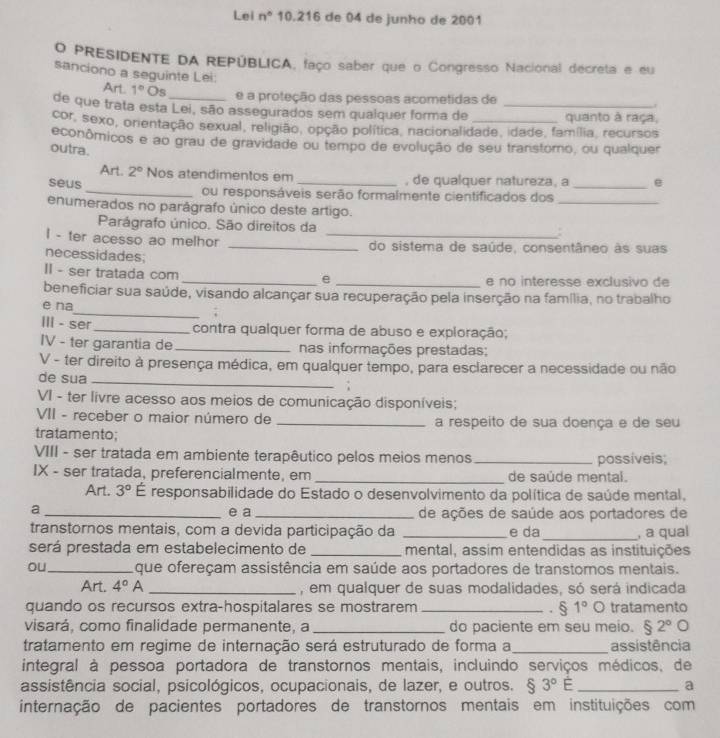 Lei n° 10.216 de 04 de junho de 2001
O PRESIDENTE DA REPÚBLICA, faço saber que o Congresso Nacional decreta e eu
sanciono a seguinte Lei:
Art 1° Os
e a proteção das pessoas acometidas de .
de que trata esta Lei, são assegurados sem qualquer forma de _quanto à raça,
cor, sexo, orientação sexual, religião, opção política, nacionalidade, idade, família, recursos
econômicos e ao grau de gravidade ou tempo de evolução de seu transtomo, ou qualquer
outra.
Art. 2° Nos atendimentos em , de qualquer natureza, a e
_
seus_ ou responsáveis serão formalmente cientificados dos_
enumerados no parágrafo único deste artigo.
Parágrafo único. São direitos da
I - ter acesso ao melhor __do sistema de saúde, consentâneo às suas
necessidades;
II - ser tratada com __e no interesse exclusivo de
e
_
beneficiar sua saúde, visando alcançar sua recuperação pela inserção na família, no trabalho
e na
III - ser _contra qualquer forma de abuso e exploração;
IV - ter garantia de _nas informações prestadas;
V - ter direito à presença médica, em qualquer tempo, para esclarecer a necessidade ou não
de sua _;
VI - ter livre acesso aos meios de comunicação disponíveis;
VII - receber o maior número de _a respeito de sua doença e de seu
tratamento;
VIII - ser tratada em ambiente terapêutico pelos meios menos _possíveis;
IX - ser tratada, preferencialmente, em _de saúde mental.
Art. 3° É responsabilidade do Estado o desenvolvimento da política de saúde mental,
a _e a _de ações de saúde aos portadores de
transtornos mentais, com a devida participação da _e da_ , a qual
será prestada em estabelecimento de _mental, assim entendidas as instituições
ou_ que ofereçam assistência em saúde aos portadores de transtomos mentais.
Art. 4°A _, em qualquer de suas modalidades, só será indicada
quando os recursos extra-hospitalares se mostrarem _. § 1° 。 tratamento
visará, como finalidade permanente, a _do paciente em seu meio. $2°bigcirc
tratamento em regime de internação será estruturado de forma a _assistência
integral à pessoa portadora de transtornos mentais, incluindo serviços médicos, de
assistência social, psicológicos, ocupacionais, de lazer, e outros. $3°E _ a
internação de pacientes portadores de transtornos mentais em instituições com