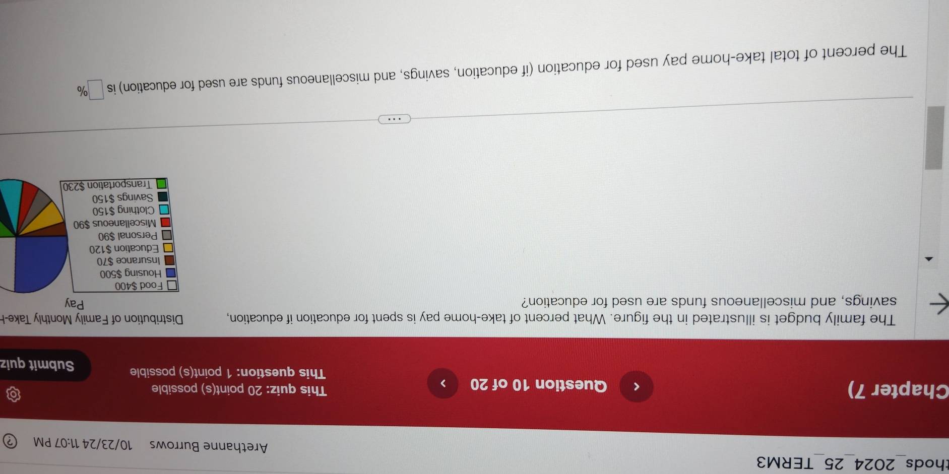 thods 2024 25 TERM3 
Arethanne Burrows 10/23/24 11:07 PM 
Chapter 7) Question 10 of 20 > This quiz: 20 point(s) possible 
This question: 1 point(s) possible 
Submit quiz 
The family budget is illustrated in the figure. What percent of take-home pay is spent for education if education, Distribution of Family Monthly Take-H 
savings, and miscellaneous funds are used for education? 
The percent of total take-home pay used for education (if education, savings, and miscellaneous funds are used for education) is □ %