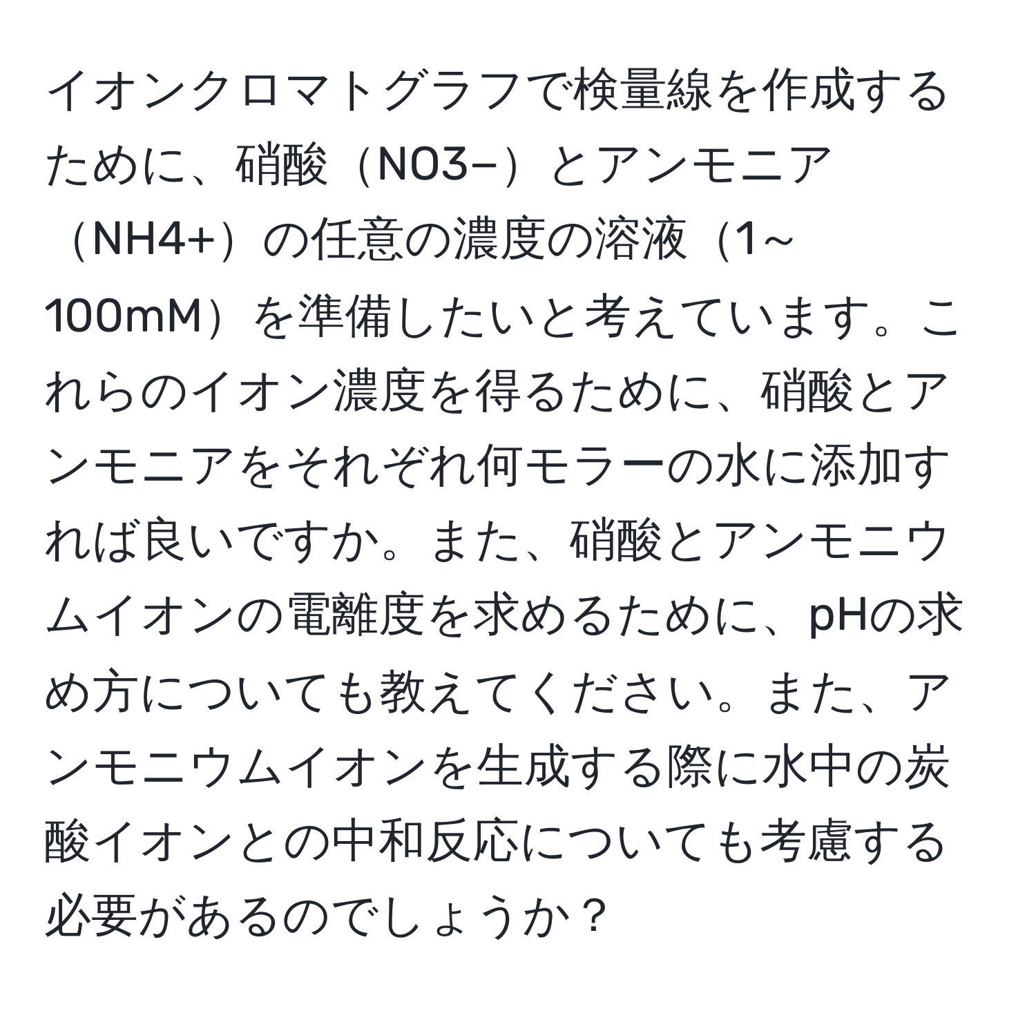 イオンクロマトグラフで検量線を作成するために、硝酸NO3−とアンモニアNH4+の任意の濃度の溶液1～100mMを準備したいと考えています。これらのイオン濃度を得るために、硝酸とアンモニアをそれぞれ何モラーの水に添加すれば良いですか。また、硝酸とアンモニウムイオンの電離度を求めるために、pHの求め方についても教えてください。また、アンモニウムイオンを生成する際に水中の炭酸イオンとの中和反応についても考慮する必要があるのでしょうか？