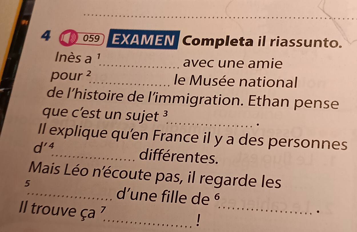 4 059 EXAMEN Completa il riassunto. 
nès a 1 
_avec une amie 
pour^2 
_le Musée national 
de l’histoire de l’immigration. Ethan pense 
que c’est un sujet 3
_ 

Il explique qu'en France il y a des personnes
d'^4 _ différentes. 
Mais Léo n'écoute pas, il regarde les 
5 
_ 
_d'une fille de § 
Il trouve ça 
. 
_!