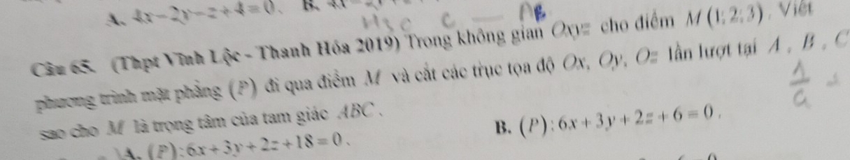 A. 4x-2y-z+4=0 B. vector M=
Câu 65. (Thpt Vĩnh Lộc - Thanh Hóa 2019) Trong không gian Oxyz cho điểm M(1;2;3) Việt
phương trình mặt phẳng (P) đi qua điểm M và cắt các trục tọa độ Ox, Oy, Oz lần lượt tại A , B , C
B. (P):6x+3y+2z+6=0. 
sao cho M là trọng tâm của tam giác ABC,
14.(P):6x+3y+2z+18=0.