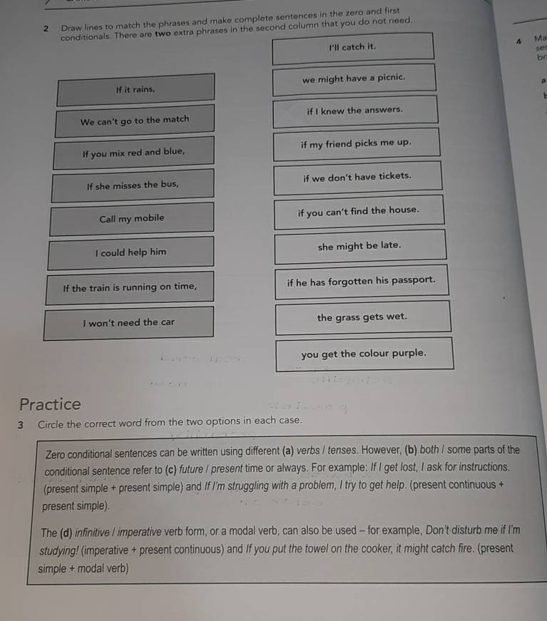 Draw lines to match the phrases and make complete sentences in the zero and first
conditionals. There are two extra phrases in the second column that you do not need.
4 Ma
I'll catch it.
se
br
If it rains, we might have a picnic.
a

We can't go to the match if I knew the answers.
If you mix red and blue, if my friend picks me up.
If she misses the bus, if we don’t have tickets.
Call my mobile if you can't find the house.
I could help him she might be late.
If the train is running on time, if he has forgotten his passport.
I won't need the car the grass gets wet.
you get the colour purple.
Practice
3 Circle the correct word from the two options in each case.
Zero conditional sentences can be written using different (a) verbs / tenses. However, (b) both / some parts of the
conditional sentence refer to (c) future I present time or always. For example: If I get lost, I ask for instructions.
(present simple + present simple) and If I'm struggling with a problem, I try to get help. (present continuous +
present simple).
The (d) infinitive I imperative verb form, or a modal verb, can also be used - for example, Don't disturb me if I'm
studying! (imperative + present continuous) and If you put the towel on the cooker, it might catch fire. (present
simple + modal verb)