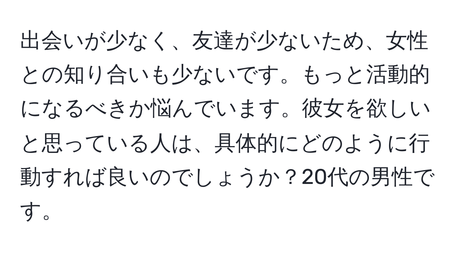 出会いが少なく、友達が少ないため、女性との知り合いも少ないです。もっと活動的になるべきか悩んでいます。彼女を欲しいと思っている人は、具体的にどのように行動すれば良いのでしょうか？20代の男性です。