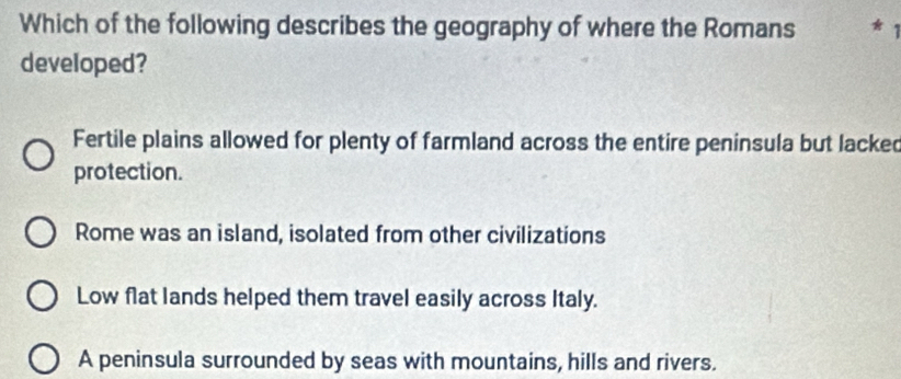 Which of the following describes the geography of where the Romans *
developed?
Fertile plains allowed for plenty of farmland across the entire peninsula but lacked
protection.
Rome was an island, isolated from other civilizations
Low flat lands helped them travel easily across Italy.
A peninsula surrounded by seas with mountains, hills and rivers.