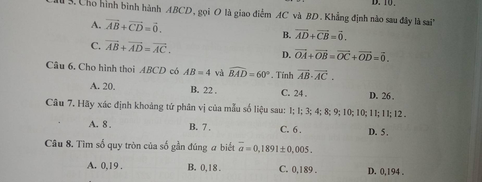 D. 10.
A S. Cho hình bình hành ABCD, gọi O là giao điểm AC và BD. Khẳng định nào sau đây là sai
A. vector AB+vector CD=vector 0.
B. vector AD+vector CB=vector 0.
C. vector AB+vector AD=vector AC.
D. vector OA+vector OB=vector OC+vector OD=vector 0. 
Câu 6. Cho hình thoi ABCD có AB=4 và widehat BAD=60°. Tính vector AB· vector AC.
A. 20. B. 22. C. 24. D. 26.
Câu 7. Hãy xác định khoảng tứ phân vị của mẫu số liệu sau: 1; 1; 3; 4; 8; 9; 10; 10; 11; 11; 12.
A. 8. B. 7. C. 6. D. 5.
Câu 8. Tìm số quy tròn của số gần đúng a biết overline a=0,1891± 0,005.
A. 0, 19. B. 0,18. C. 0,189.
D. 0,194.