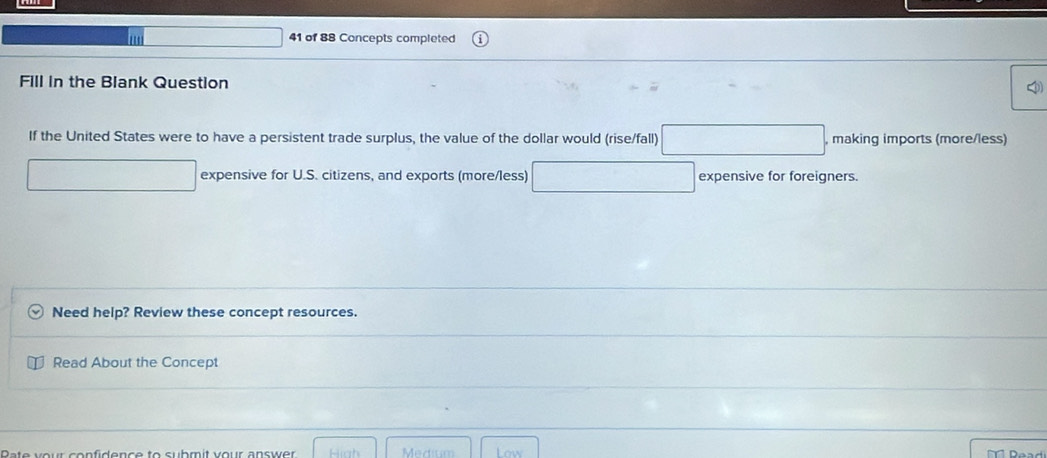 □  41 of 88 Concepts completed 
Fill in the Blank Question 
If the United States were to have a persistent trade surplus, the value of the dollar would (rise/fall) □ , making imports (more/less) 
□ expensive for U.S. citizens, and exports (more/less) □ expensive for foreigners. 
Need help? Review these concept resources. 
Read About the Concept 
ate vour confidence to submit vour answer High Medium Low T Daad