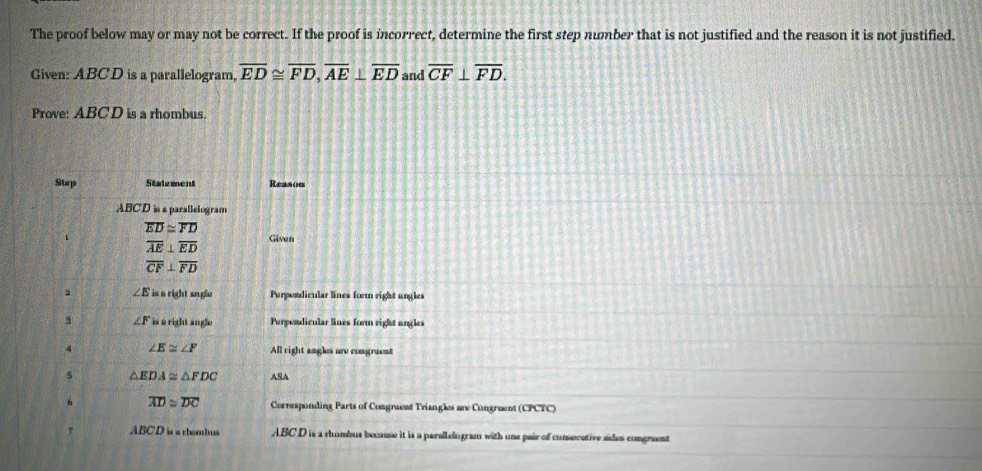 The proof below may or may not be correct. If the proof is incorrect, determine the first step number that is not justified and the reason it is not justified. 
Given: ABCD is a parallelogram, overline ED≌ overline FD, overline AE⊥ overline ED and overline CF⊥ overline FD. 
Prove: ABC D is a rhombus. 
Step Statement Reason
ABCD is é parallelogram
overline ED≌ overline FD
overline AE⊥ overline ED Given
overline CF⊥ overline FD
∠ E is a right angle Perposalicular lines form right ungles 
5 `` is right angle Purposdicular lines form right angles 
a 
4 ∠ E≌ ∠ F All right angles are congraent 
5 △ EDA≌ △ FDC ASA 
6 overline AD≌ overline DC Corresponding Parts of Congruent Triangles are Congruent (CPCTC) 
? ABCD is a rhombus ABC D is a rhumbus because it is a parallelogram with one pair of consocative sides congraent