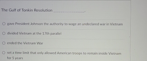 The Gulf of Tonkin Resolution __.
gave President Johnson the authority to wage an undeclared war in Vietnam
divided Vietnam at the 17th parallel
ended the Vietnam War
set a time limit that only allowed American troops to remain inside Vietnam
for 5 years