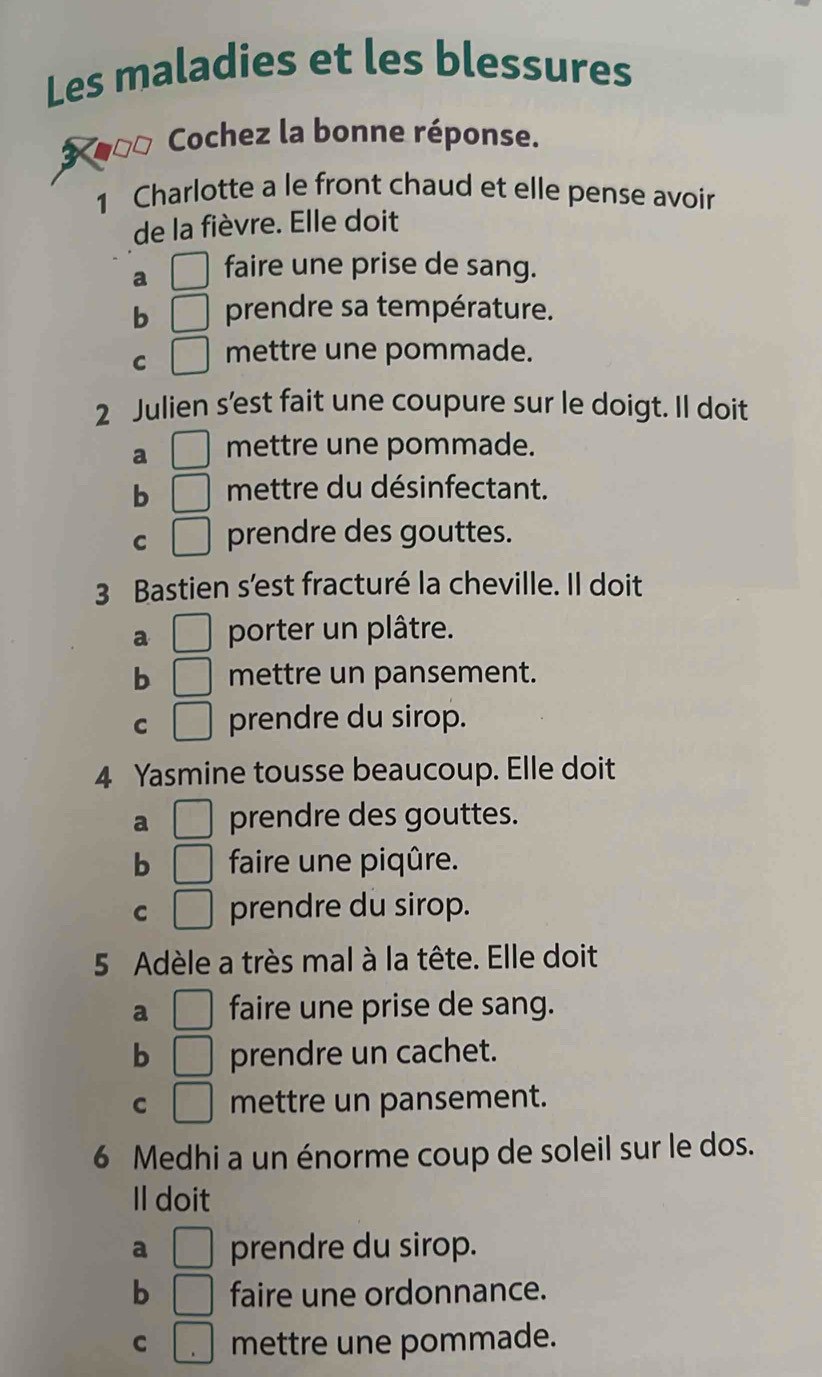 Les maladies et les blessures
3 00 Cochez la bonne réponse.
1 Charlotte a le front chaud et elle pense avoir
de la fièvre. Elle doit
a □ faire une prise de sang.
b □ prendre sa température.
C □ mettre une pommade.
2 Julien s’est fait une coupure sur le doigt. Il doit
a □ mettre une pommade.
b □ mettre du désinfectant.
C □ prendre des gouttes.
3 Bastien s'est fracturé la cheville. Il doit
a □ porter un plâtre.
b □ mettre un pansement.
C □ prendre du sirop.
4 Yasmine tousse beaucoup. Elle doit
a □ prendre des gouttes.
b □ faire une piqûre.
C □ prendre du sirop.
5 Adèle a très mal à la tête. Elle doit
a □ faire une prise de sang.
b □ prendre un cachet.
C □ mettre un pansement.
6 Medhi a un énorme coup de soleil sur le dos.
Il doit
a □ prendre du sirop.
b □ faire une ordonnance.
C □ mettre une pommade.