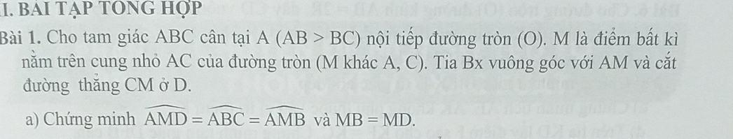 bai tạp tOng hợp 
Bài 1. Cho tam giác ABC cân tại A(AB>BC) nội tiếp đường tròn (O). M là điểm bất kì 
nằm trên cung nhỏ AC của đường tròn (M khác A, C). Tia Bx vuông góc với AM và cắt 
đường thăng CM ở D. 
a) Chứng minh widehat AMD=widehat ABC=widehat AMB và MB=MD.