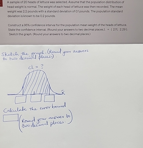 A sample of 20 heads of lettuce was selected. Assume that the population distribution of 
head weight is normal. The weight of each head of lettuce was then recorded. The mean 
weight was 2.2 pounds with a standard deviation of 0.1 pounds. The population standard 
deviation is known to be 0.2 pounds. 
Construct a 95% confidence interval for the population mean weight of the heads of lettuce. 
State the confidence interval. (Round your answers to two decimal places.). =(2.11,2.29). 
Sketch the graph. (Round your answers to two decimal places.)