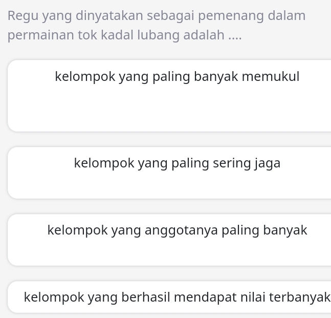 Regu yang dinyatakan sebagai pemenang dalam
permainan tok kadal lubang adalah ....
kelompok yang paling banyak memukul
kelompok yang paling sering jaga
kelompok yang anggotanya paling banyak
kelompok yang berhasil mendapat nilai terbanyak