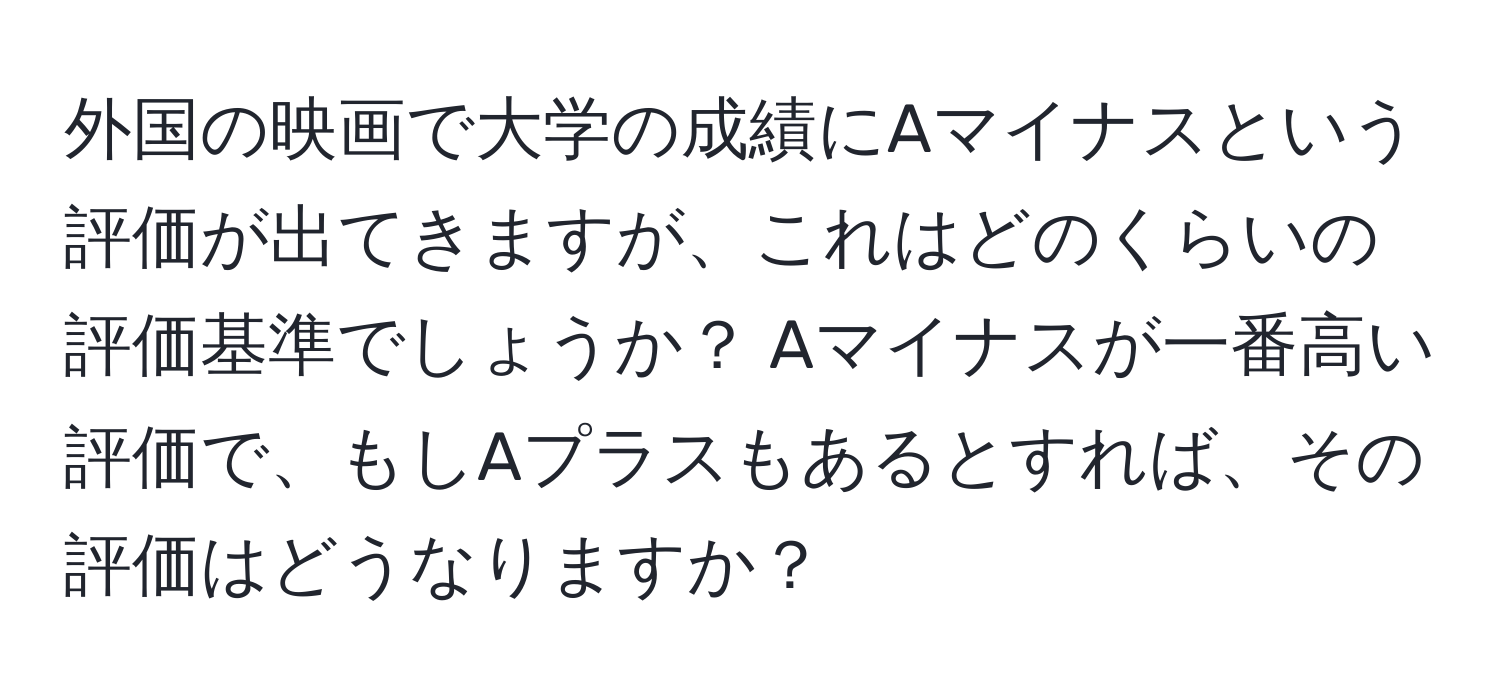 外国の映画で大学の成績にAマイナスという評価が出てきますが、これはどのくらいの評価基準でしょうか？ Aマイナスが一番高い評価で、もしAプラスもあるとすれば、その評価はどうなりますか？