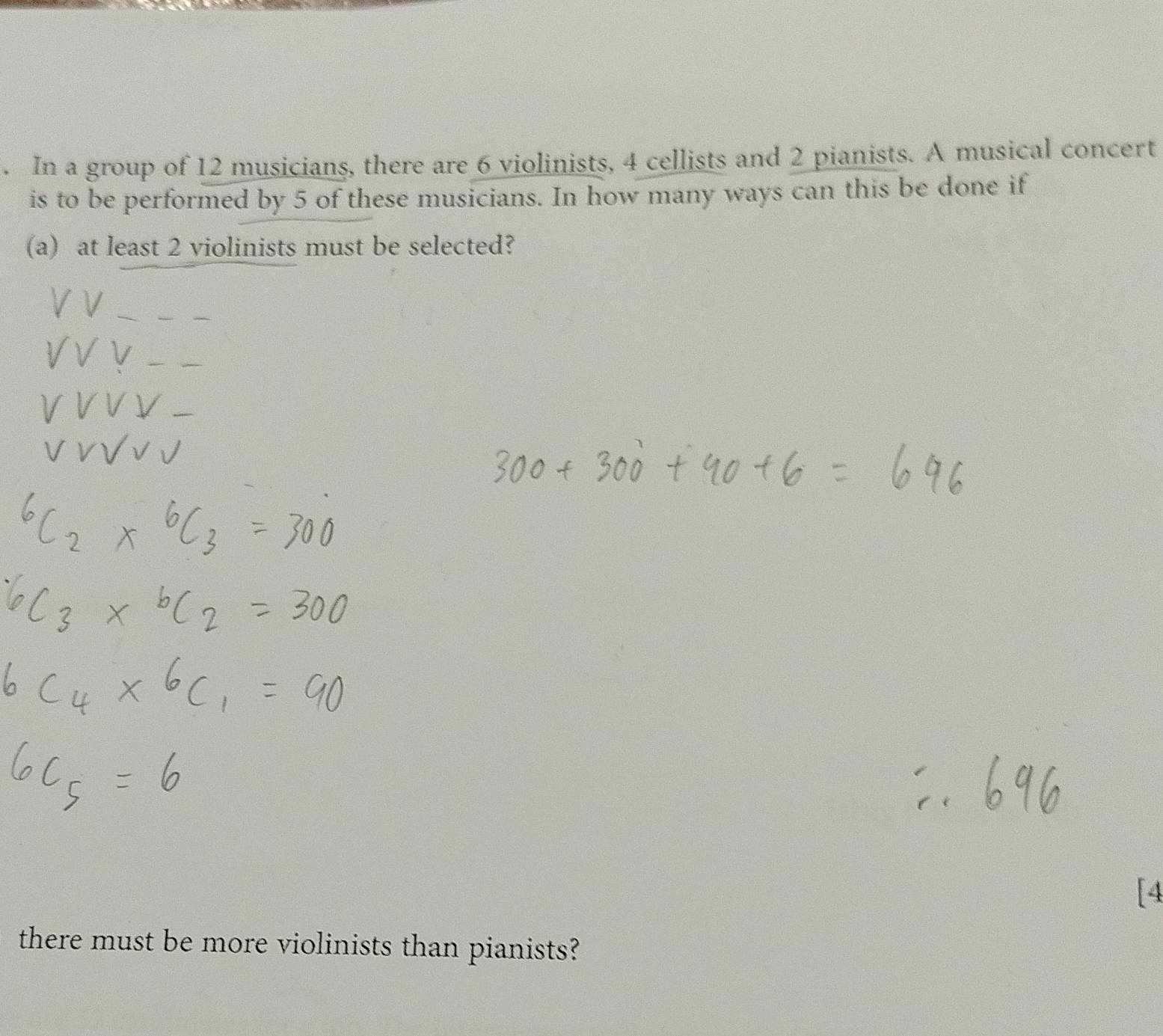 In a group of 12 musicians, there are 6 violinists, 4 cellists and 2 pianists. A musical concert 
is to be performed by 5 of these musicians. In how many ways can this be done if 
(a) at least 2 violinists must be selected? 
_ 
_ 
_ 
[4 
there must be more violinists than pianists?